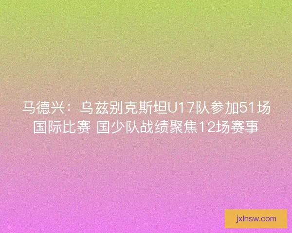 马德兴：乌兹别克斯坦U17队参加51场国际比赛 国少队战绩聚焦12场赛事
