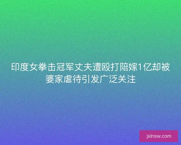 印度女拳击冠军丈夫遭殴打陪嫁1亿却被婆家虐待引发广泛关注
