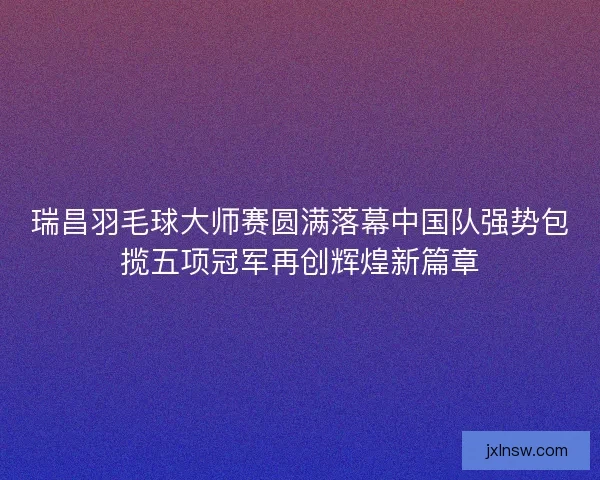 瑞昌羽毛球大师赛圆满落幕中国队强势包揽五项冠军再创辉煌新篇章