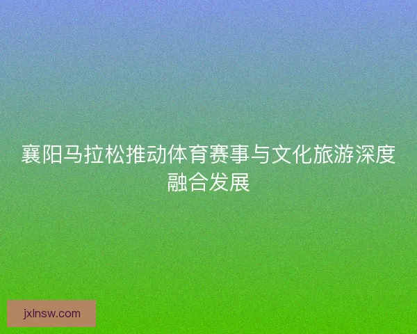 襄阳马拉松推动体育赛事与文化旅游深度融合发展